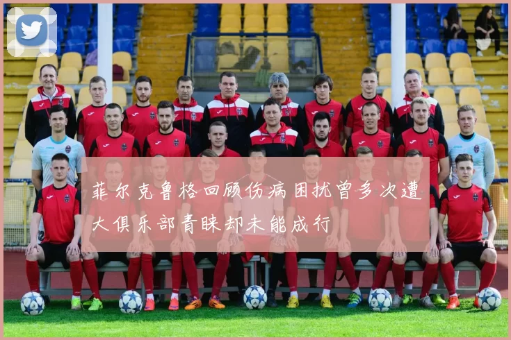 菲尔克鲁格回顾伤病困扰曾多次遭大俱乐部青睐却未能成行