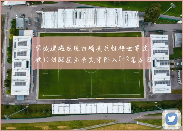 蓉城遭遇逆境白崎凌兵惊艳世界波破门刘殿座无奈失守陷入0-2落后困境