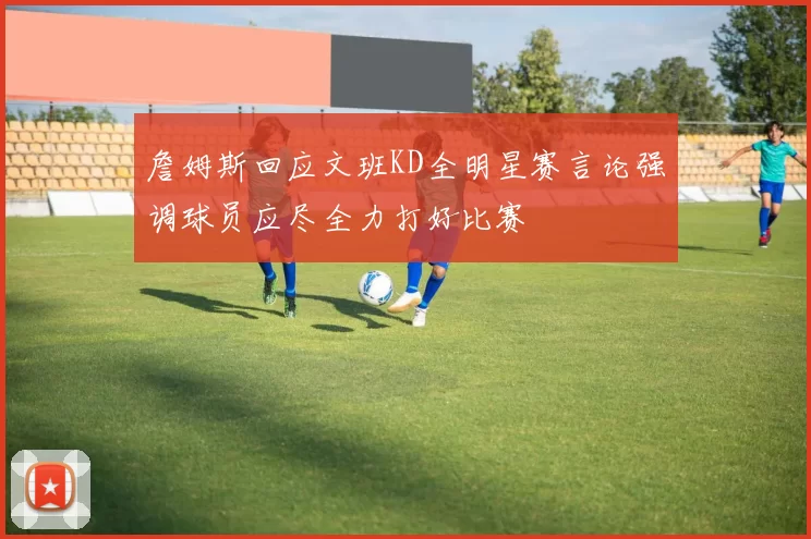詹姆斯回应文班KD全明星赛言论强调球员应尽全力打好比赛