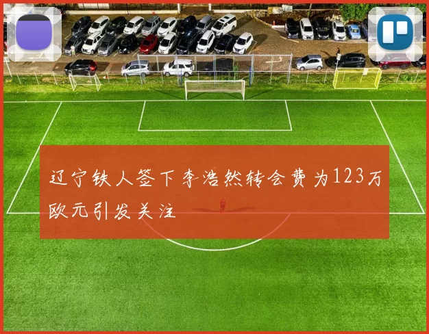辽宁铁人签下李浩然转会费为123万欧元引发关注