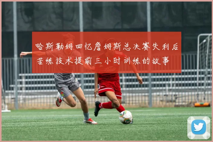 哈斯勒姆回忆詹姆斯总决赛失利后苦练技术提前三小时训练的故事