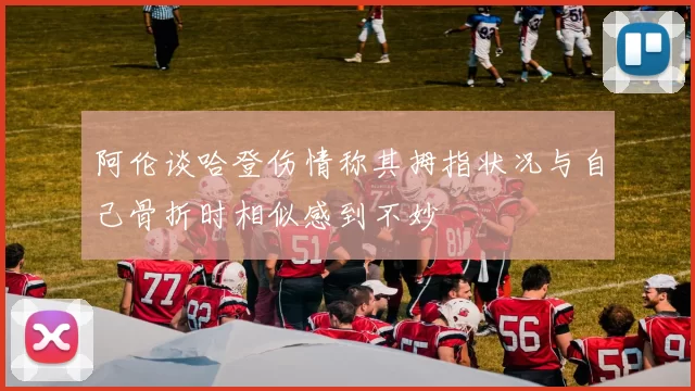阿伦谈哈登伤情称其拇指状况与自己骨折时相似感到不妙