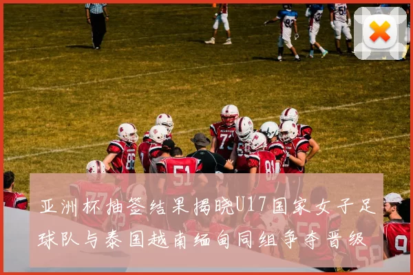 亚洲杯抽签结果揭晓U17国家女子足球队与泰国越南缅甸同组争夺晋级资格
