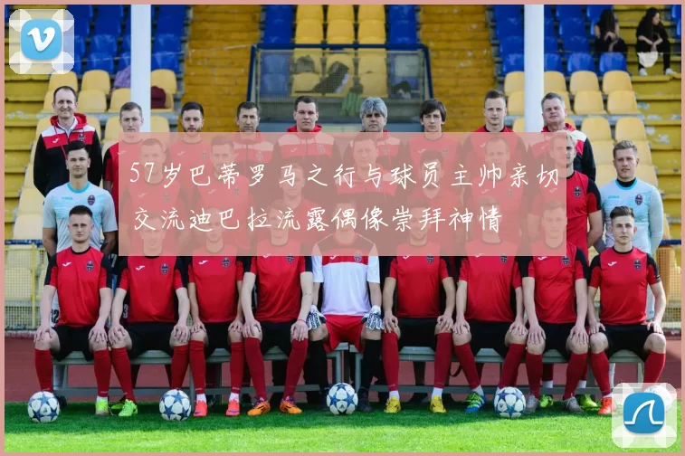 57岁巴蒂罗马之行与球员主帅亲切交流迪巴拉流露偶像崇拜神情