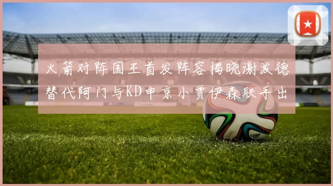 火箭对阵国王首发阵容揭晓谢泼德替代阿门与KD申京小贾伊森联手出战