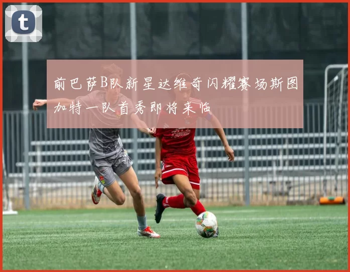 前巴萨B队新星达维奇闪耀赛场斯图加特一队首秀即将来临
