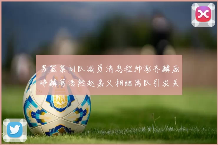 男篮集训队减员消息程帅澎齐麟庞峥麟蒋浩然赵嘉义相继离队引发关注