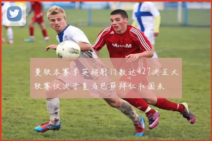 曼联本赛季英超射门数达427次五大联赛仅次于皇马巴萨拜仁和国米