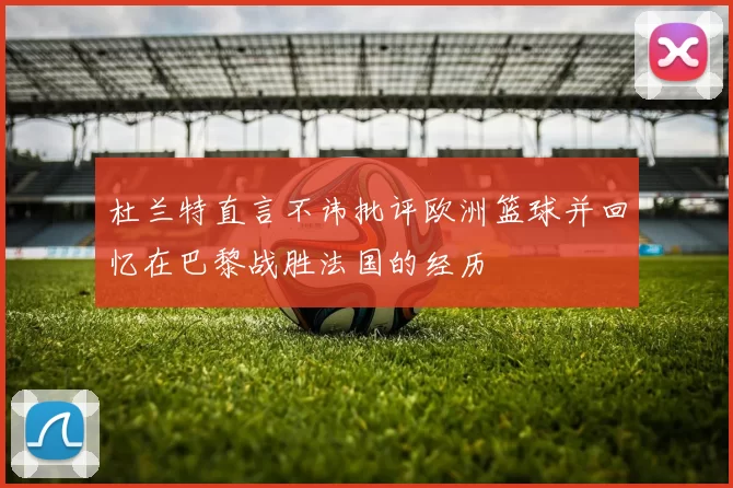 杜兰特直言不讳批评欧洲篮球并回忆在巴黎战胜法国的经历