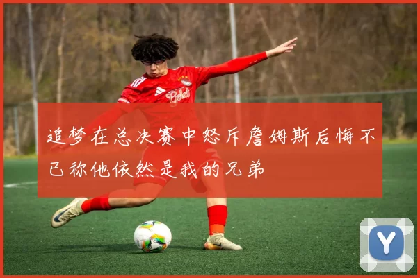 追梦在总决赛中怒斥詹姆斯后悔不已称他依然是我的兄弟
