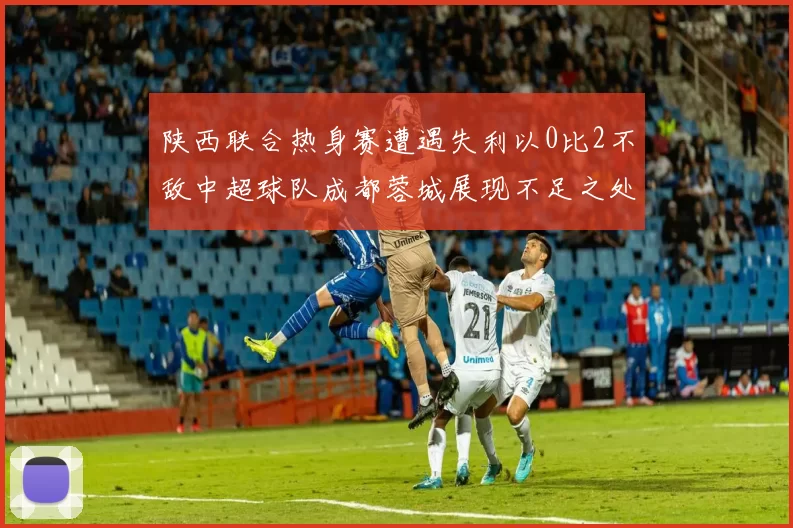 陕西联合热身赛遭遇失利以0比2不敌中超球队成都蓉城展现不足之处