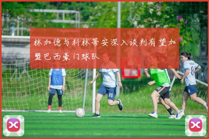林加德与科林蒂安深入谈判有望加盟巴西豪门球队