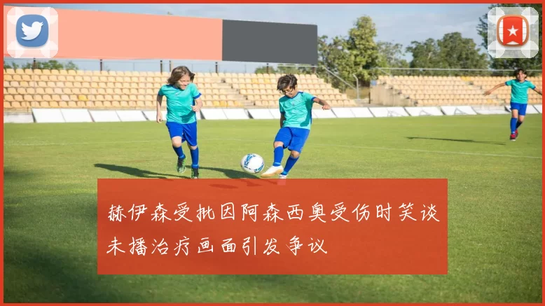 赫伊森受批因阿森西奥受伤时笑谈未播治疗画面引发争议