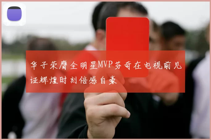 华子荣膺全明星MVP芬奇在电视前见证辉煌时刻倍感自豪