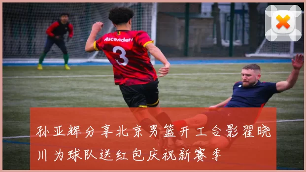 孙亚辉分享北京男篮开工合影翟晓川为球队送红包庆祝新赛季