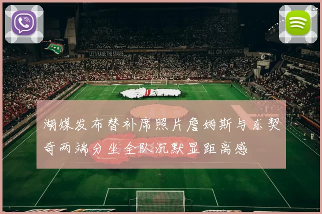 湖媒发布替补席照片詹姆斯与东契奇两端分坐全队沉默显距离感