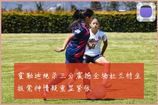 霍勒迪绝杀三分震撼全场杜兰特坐板凳神情凝重显紧张