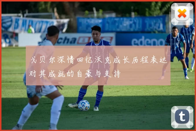 戈贝尔深情回忆沃克成长历程表达对其成就的自豪与支持