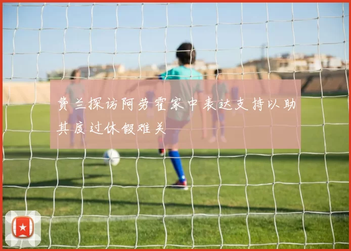费兰探访阿劳霍家中表达支持以助其度过休假难关