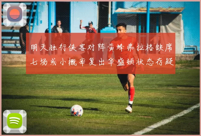 明天独行侠客对阵黄蜂弗拉格缺席七场或小概率复出华盛顿状态存疑