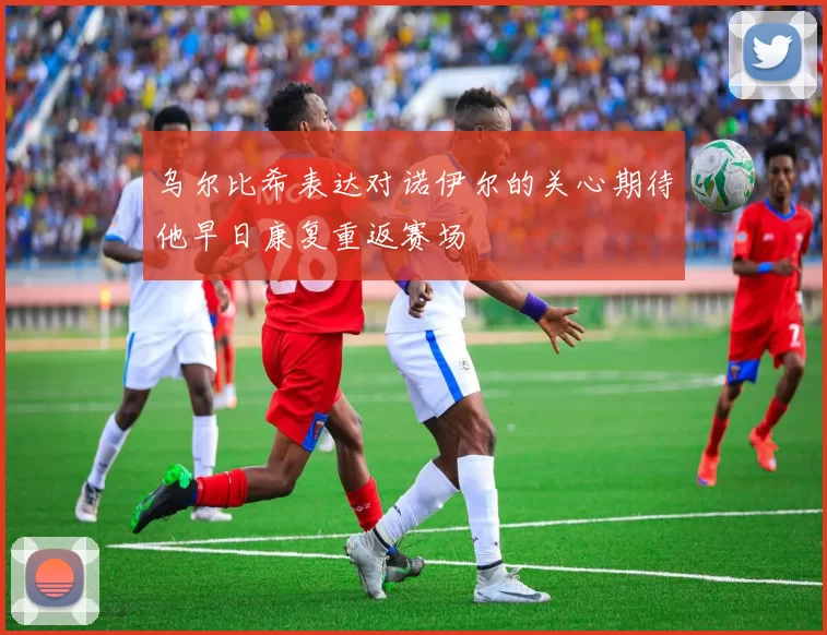 乌尔比希表达对诺伊尔的关心期待他早日康复重返赛场