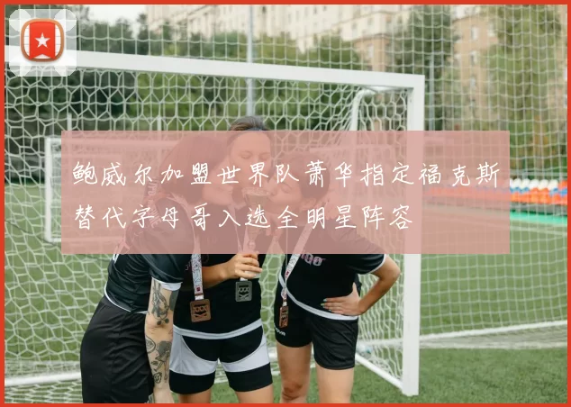 鲍威尔加盟世界队萧华指定福克斯替代字母哥入选全明星阵容